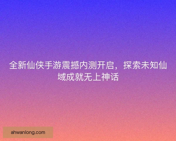 全新仙侠手游震撼内测开启，探索未知仙域成就无上神话