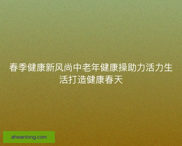 春季健康新风尚中老年健康操助力活力生活打造健康春天