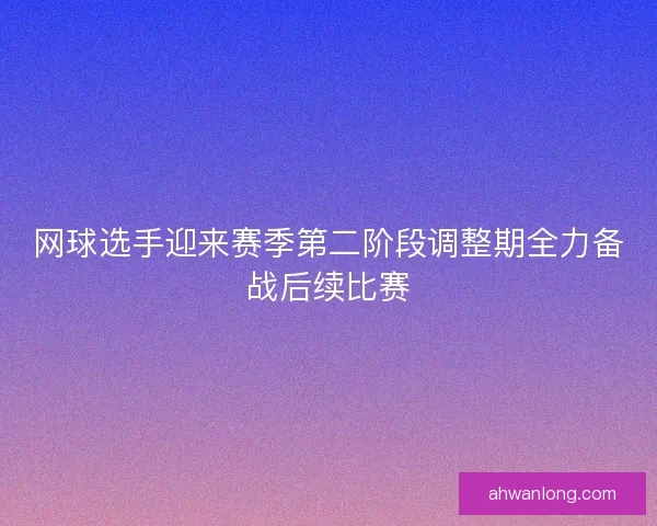 网球选手迎来赛季第二阶段调整期全力备战后续比赛