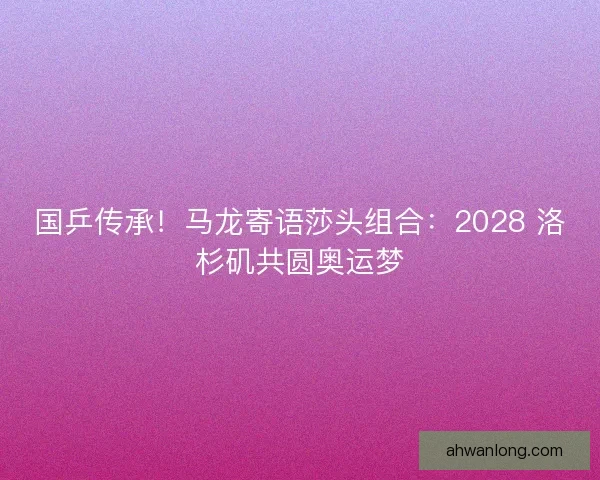 国乒传承！马龙寄语莎头组合：2028 洛杉矶共圆奥运梦