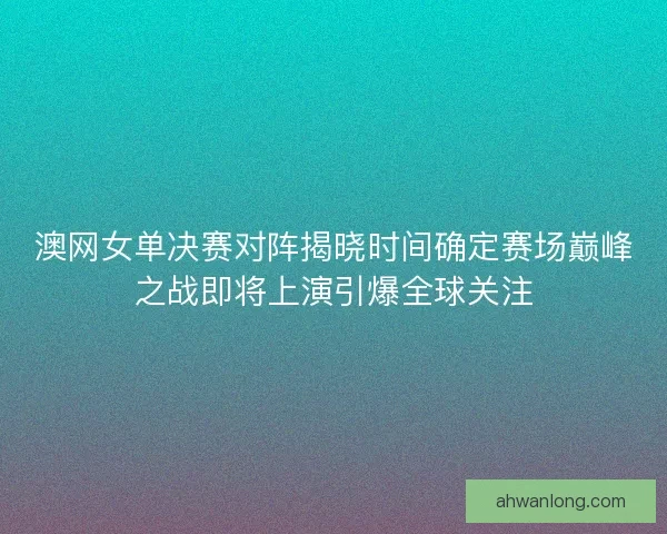 澳网女单决赛对阵揭晓时间确定赛场巅峰之战即将上演引爆全球关注