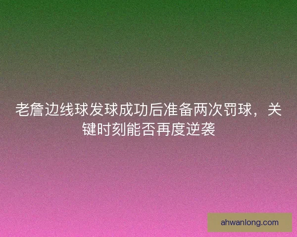 老詹边线球发球成功后准备两次罚球，关键时刻能否再度逆袭